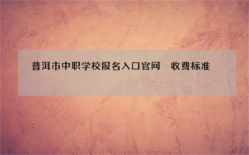 普洱市中职学校报名入口官网 收费标准